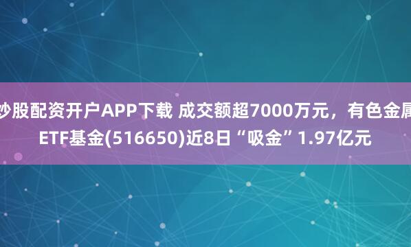 炒股配资开户APP下载 成交额超7000万元，有色金属ETF基金(516650)近8日“吸金”1.97亿元