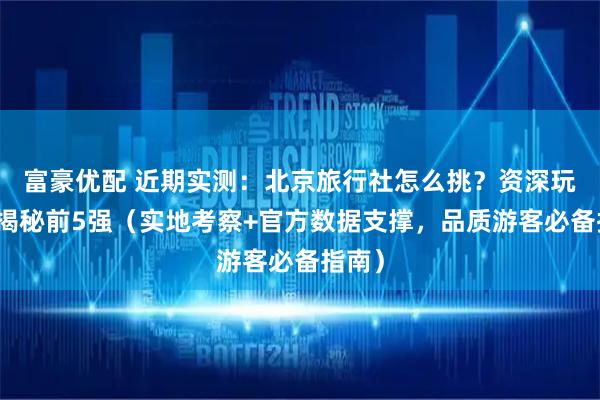 富豪优配 近期实测:北京旅行社怎么挑?资深玩家来揭秘前5强(实地考察+官方数据支撑,品质游客必备指南)