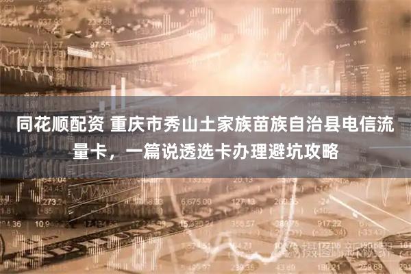 同花顺配资 重庆市秀山土家族苗族自治县电信流量卡，一篇说透选卡办理避坑攻略